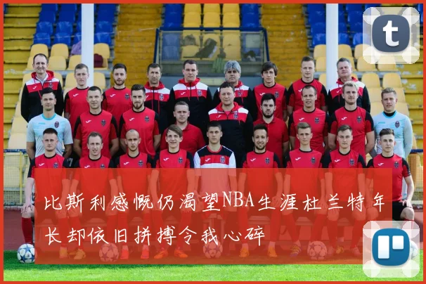 比斯利感慨仍渴望NBA生涯杜兰特年长却依旧拼搏令我心碎