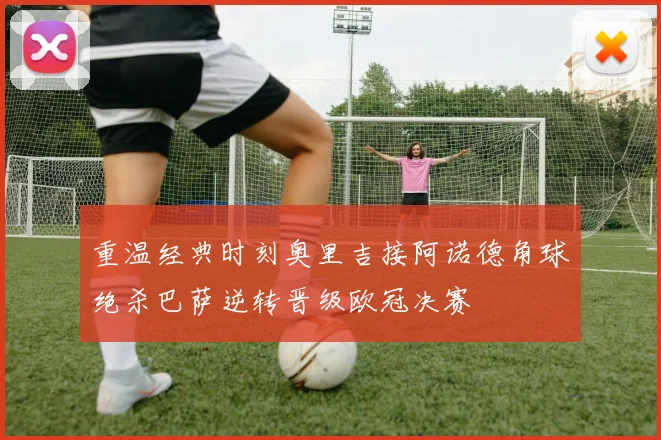 重温经典时刻奥里吉接阿诺德角球绝杀巴萨逆转晋级欧冠决赛