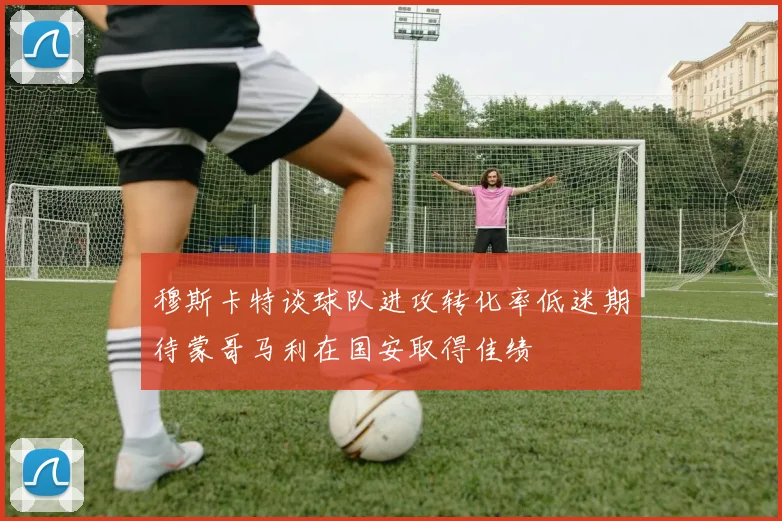穆斯卡特谈球队进攻转化率低迷期待蒙哥马利在国安取得佳绩
