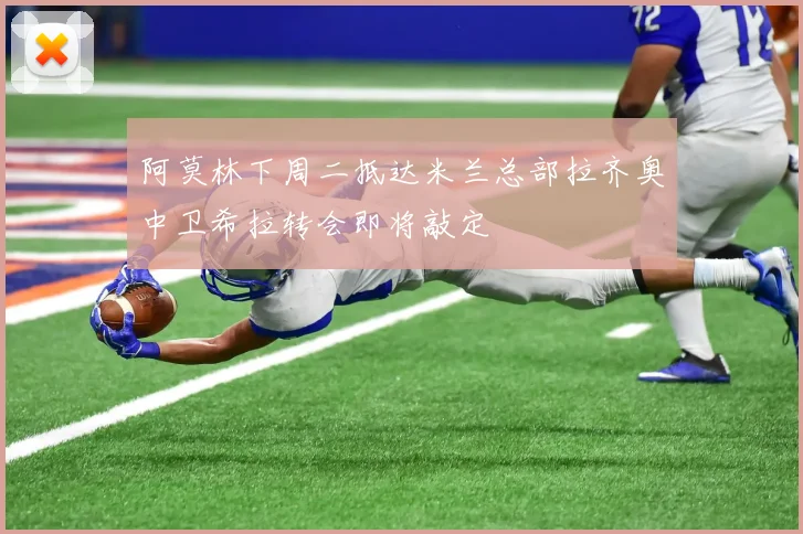 阿莫林下周二抵达米兰总部拉齐奥中卫希拉转会即将敲定
