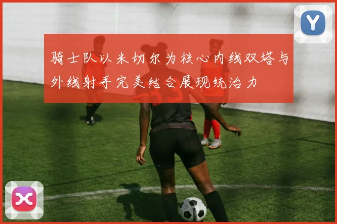 骑士队以米切尔为核心内线双塔与外线射手完美结合展现统治力