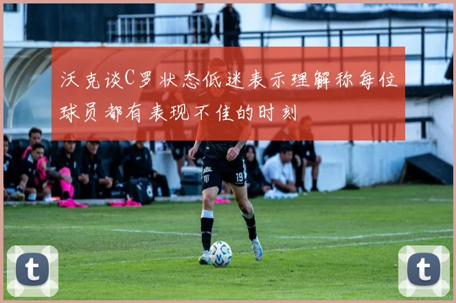 沃克谈C罗状态低迷表示理解称每位球员都有表现不佳的时刻