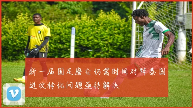 新一届国足磨合仍需时间对阵泰国进攻转化问题亟待解决