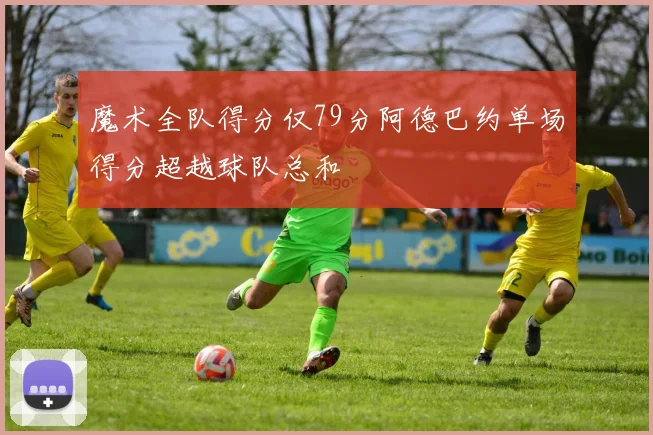 魔术全队得分仅79分阿德巴约单场得分超越球队总和