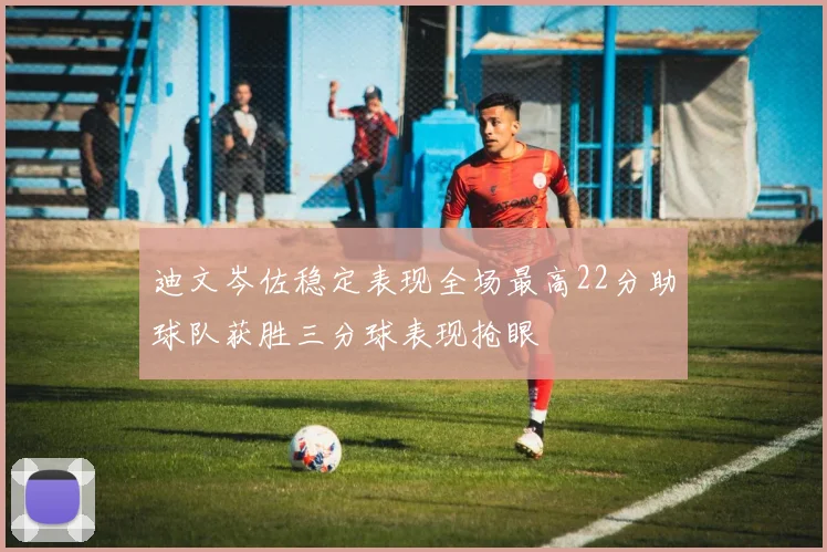 迪文岑佐稳定表现全场最高22分助球队获胜三分球表现抢眼