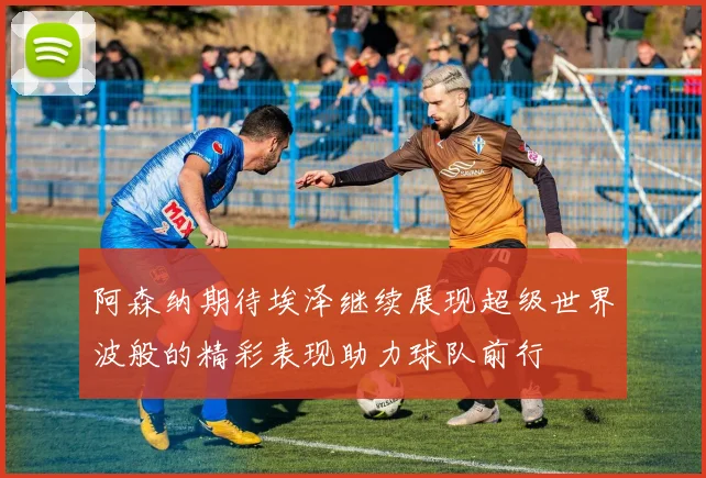 阿森纳期待埃泽继续展现超级世界波般的精彩表现助力球队前行