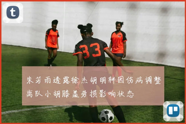 朱芳雨透露徐杰胡明轩因伤病调整离队小胡膝盖劳损影响状态