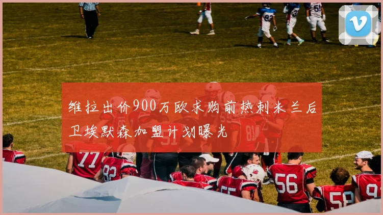 维拉出价900万欧求购前热刺米兰后卫埃默森加盟计划曝光