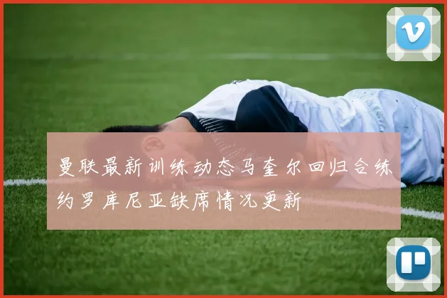 曼联最新训练动态马奎尔回归合练约罗库尼亚缺席情况更新