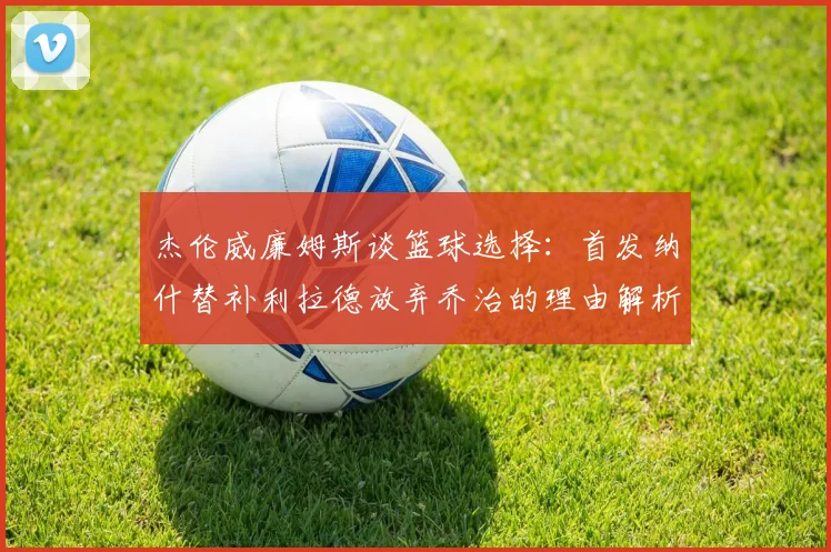 杰伦威廉姆斯谈篮球选择：首发纳什替补利拉德放弃乔治的理由解析