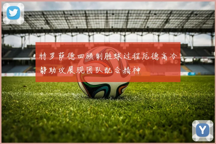 特罗萨德回顾制胜球过程厄德高冷静助攻展现团队配合精神