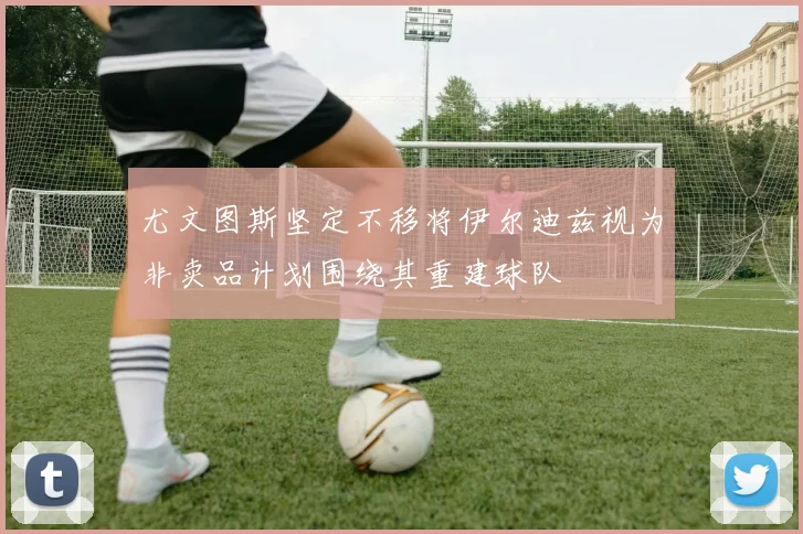 尤文图斯坚定不移将伊尔迪兹视为非卖品计划围绕其重建球队