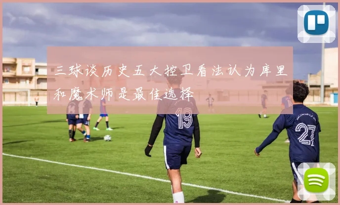 三球谈历史五大控卫看法认为库里和魔术师是最佳选择