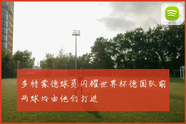 多特蒙德球员闪耀世界杯德国队前两球均由他们打进