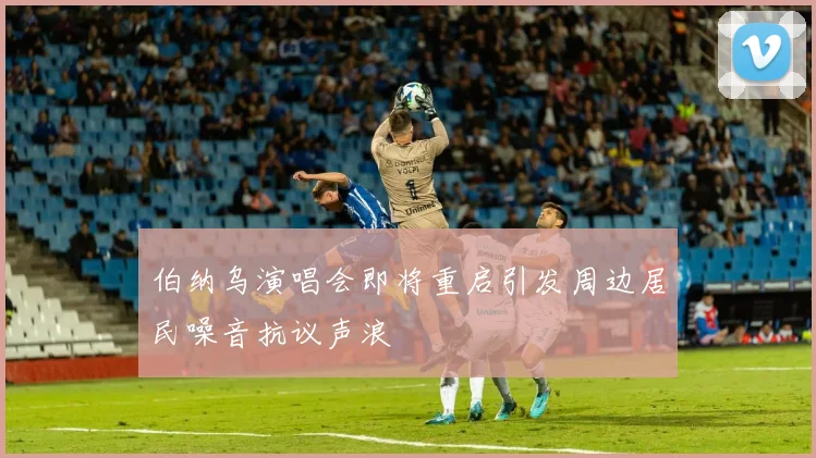伯纳乌演唱会即将重启引发周边居民噪音抗议声浪