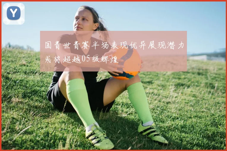 国青世青赛半场表现优异展现潜力或将超越05级辉煌