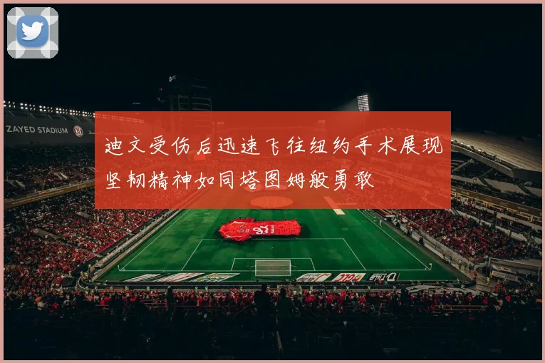 迪文受伤后迅速飞往纽约手术展现坚韧精神如同塔图姆般勇敢