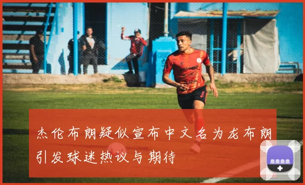 杰伦布朗疑似宣布中文名为龙布朗引发球迷热议与期待