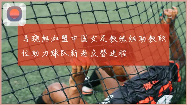 马晓旭加盟中国女足教练组助教职位助力球队新老交替进程