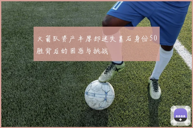 火箭队资产丰厚却迷失基石身份50胜背后的困惑与挑战