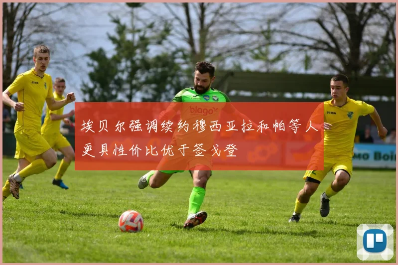 埃贝尔强调续约穆西亚拉和帕等人更具性价比优于签戈登