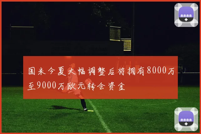 国米今夏大幅调整后将拥有8000万至9000万欧元转会资金